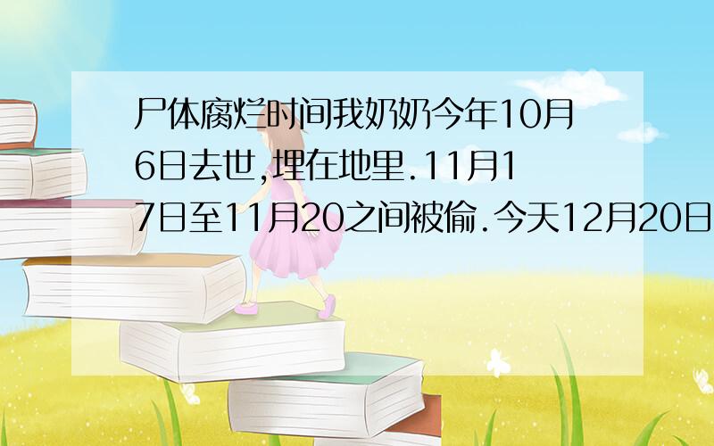 尸体腐烂时间我奶奶今年10月6日去世,埋在地里.11月17日至11月20之间被偷.今天12月20日去认尸体.尸体已经没一点水份了.皮包骨人都干了.其他的都很相似.40多天从医学尸体腐烂的角度看.有可能