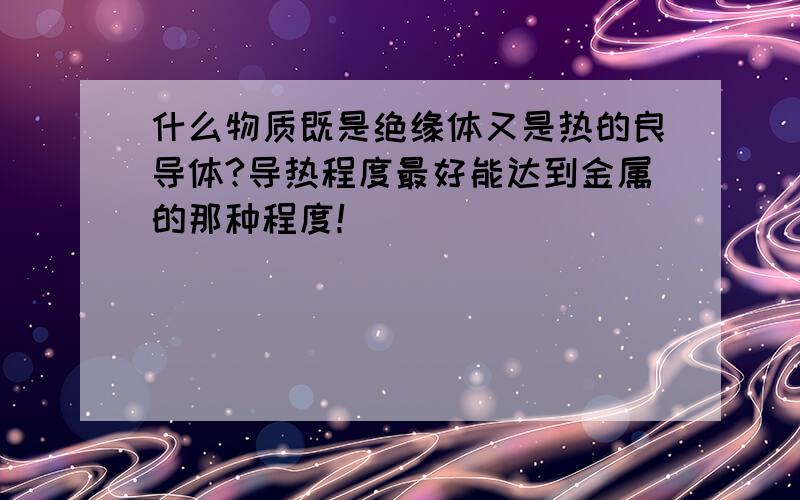 什么物质既是绝缘体又是热的良导体?导热程度最好能达到金属的那种程度！