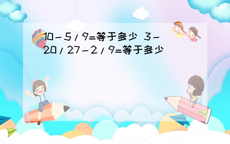 10－5/9=等于多少 3－20/27－2/9=等于多少