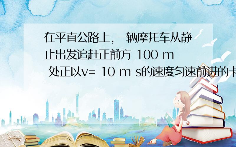 在平直公路上,一辆摩托车从静止出发追赶正前方 100 m 处正以v= 10 m s的速度匀速前进的卡车 .若摩托车的最大速度为 20 m s,现要摩托车在 2 min内追上卡车,求摩托车的加速度应为多少?如何解请