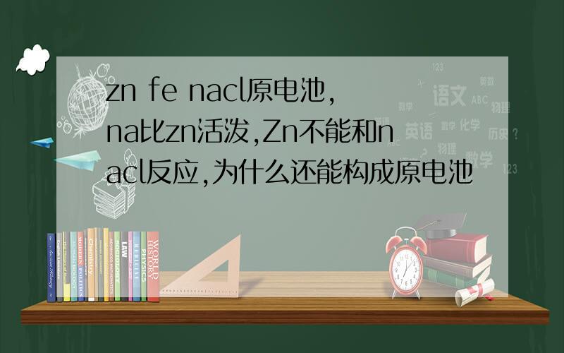 zn fe nacl原电池,na比zn活泼,Zn不能和nacl反应,为什么还能构成原电池