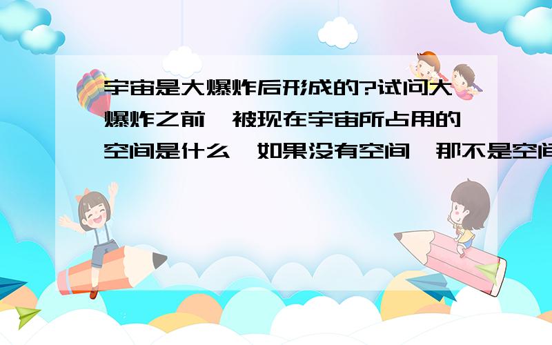 宇宙是大爆炸后形成的?试问大爆炸之前,被现在宇宙所占用的空间是什么,如果没有空间,那不是空间的空间是什么?