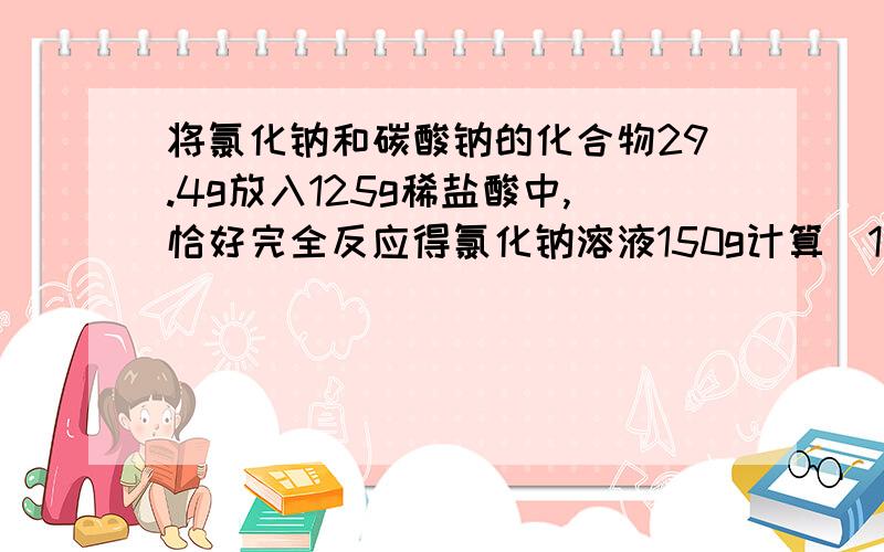 将氯化钠和碳酸钠的化合物29.4g放入125g稀盐酸中,恰好完全反应得氯化钠溶液150g计算（1）原混合物中氯化钠的质量分数（2）反应后所得到的溶液中溶质的质量分数