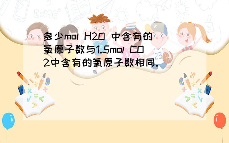 多少mol H2O 中含有的氧原子数与1.5mol CO2中含有的氧原子数相同.