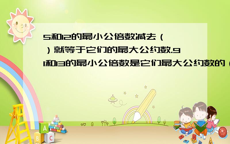 5和12的最小公倍数减去（ ）就等于它们的最大公约数.91和13的最小公倍数是它们最大公约数的（ ）倍