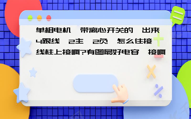 单相电机,带离心开关的,出来4跟线,2主,2负,怎么往接线柱上接啊?有图最好电容咋接啊