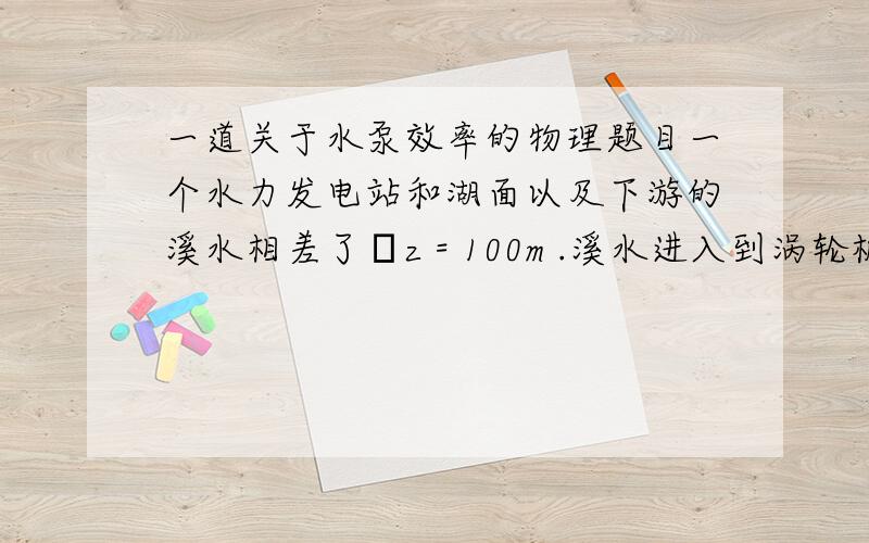 一道关于水泵效率的物理题目一个水力发电站和湖面以及下游的溪水相差了Δz = 100m .溪水进入到涡轮机的速率是V=6,000 dm^3/s.这个涡轮机和一个发电机相互连接提供了4.5MW的功率,效率为95%.计算