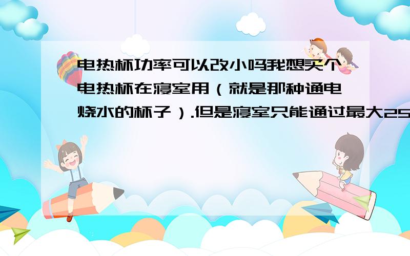 电热杯功率可以改小吗我想买个电热杯在寝室用（就是那种通电烧水的杯子）.但是寝室只能通过最大250W的电器.电热杯最小的也有300W`请问``可以把电热杯的功率改到250W以下吗?