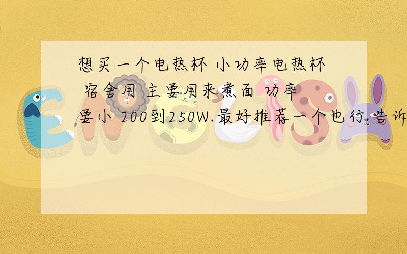 想买一个电热杯 小功率电热杯 宿舍用 主要用来煮面 功率要小 200到250W.最好推荐一个也行 告诉我怎么降低功率也行