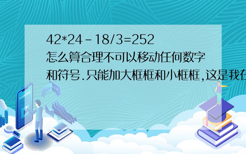 42*24-18/3=252怎么算合理不可以移动任何数字和符号.只能加大框框和小框框,这是我在小孩的书上看到的一题,真有些难度,为什么这题会出在5年级小学生的课本里.在说下要按照小学生的知识范