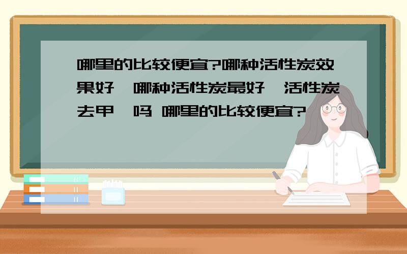 哪里的比较便宜?哪种活性炭效果好,哪种活性炭最好,活性炭去甲醛吗 哪里的比较便宜?