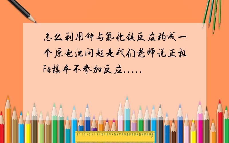 怎么利用锌与氯化铁反应构成一个原电池问题是我们老师说正极Fe根本不参加反应.....