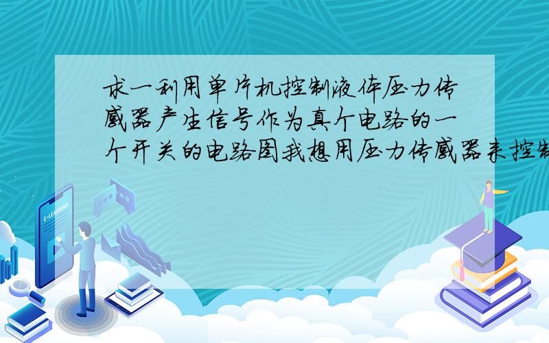 求一利用单片机控制液体压力传感器产生信号作为真个电路的一个开关的电路图我想用压力传感器来控制水位的高低,如果水位低了就产生信号传送到单片机,在由单片机转换成一个电路开关