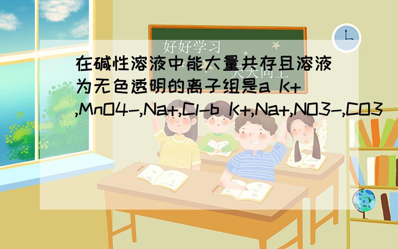 在碱性溶液中能大量共存且溶液为无色透明的离子组是a K+,MnO4-,Na+,Cl-b K+,Na+,NO3-,CO3（2-）c Na+,H+,NO3-,SO4（2-）d Fe（3+）,Na+,Cl-,SO4（2-）