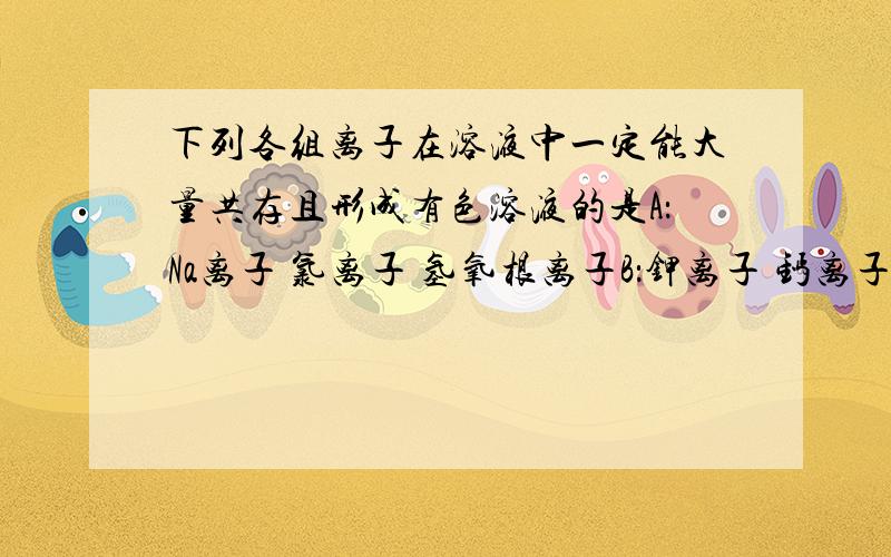 下列各组离子在溶液中一定能大量共存且形成有色溶液的是A：Na离子 氯离子 氢氧根离子B：钾离子 钙离子 碳酸根离子C:氢离子 氯离子 碳酸根离子D：钠离子 铁离子 氯离子