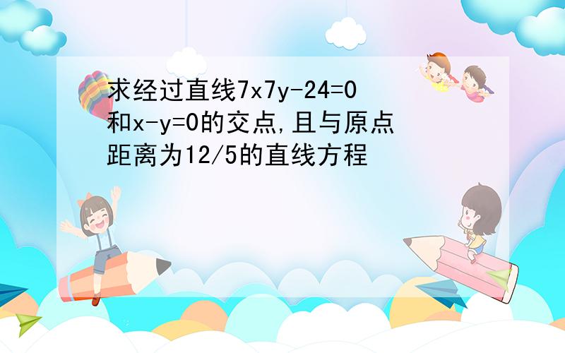 求经过直线7x7y-24=0和x-y=0的交点,且与原点距离为12/5的直线方程