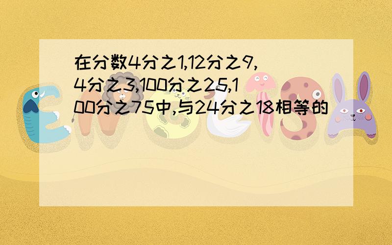 在分数4分之1,12分之9,4分之3,100分之25,100分之75中,与24分之18相等的