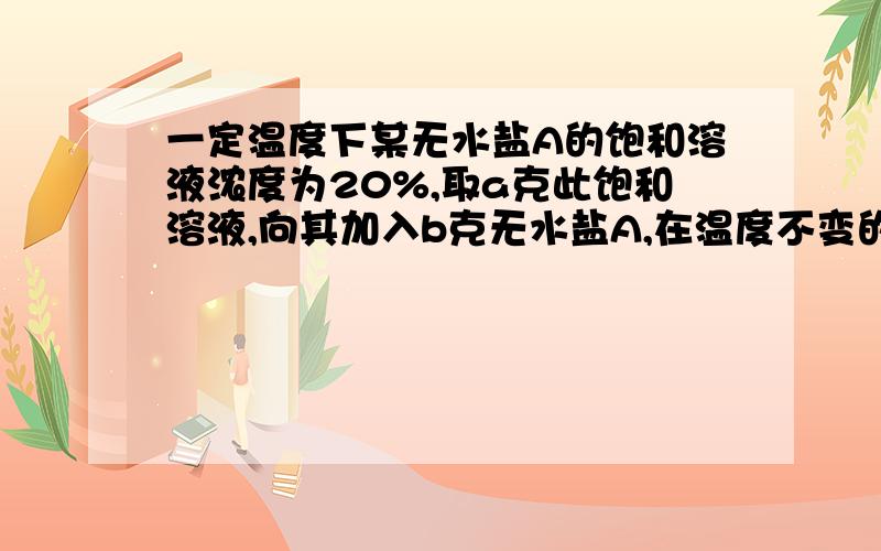 一定温度下某无水盐A的饱和溶液浓度为20%,取a克此饱和溶液,向其加入b克无水盐A,在温度不变的情况下,析出c克A·nH2O 晶体.则从原饱和溶液a克析出溶质的质量为_________.