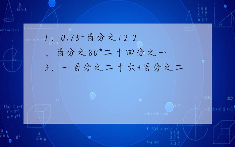 1、0.75-百分之12 2、百分之80*二十四分之一 3、一百分之二十六+百分之二