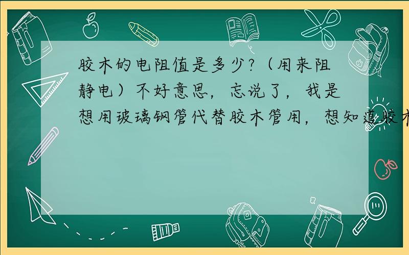 胶木的电阻值是多少?（用来阻静电）不好意思，忘说了，我是想用玻璃钢管代替胶木管用，想知道胶木电阻是多少，好在玻璃钢材料里添加绝缘的物质