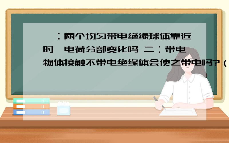 一：两个均匀带电绝缘球体靠近时,电荷分部变化吗 二：带电物体接触不带电绝缘体会使之带电吗?（带电绝缘体接触不带电导体呢） 三：带同种电荷的绝缘体接触会有电荷转移吗.