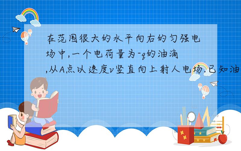 在范围很大的水平向右的匀强电场中,一个电荷量为-q的油滴,从A点以速度v竖直向上射人电场.已知油滴质量为m,重力加速度为g,当油滴到达运动轨迹的最高点时,测得它的速度大小恰为v/2,问:(1)