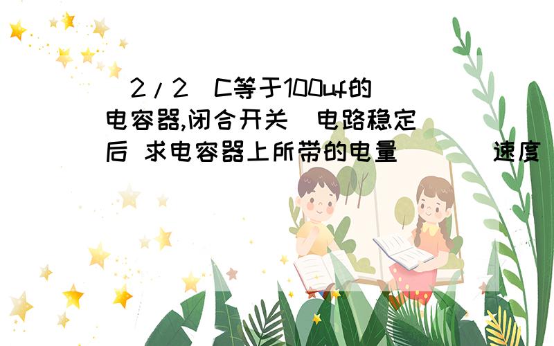 (2/2)C等于100uf的电容器,闭合开关  电路稳定后 求电容器上所带的电量       速度   急    详细的过程