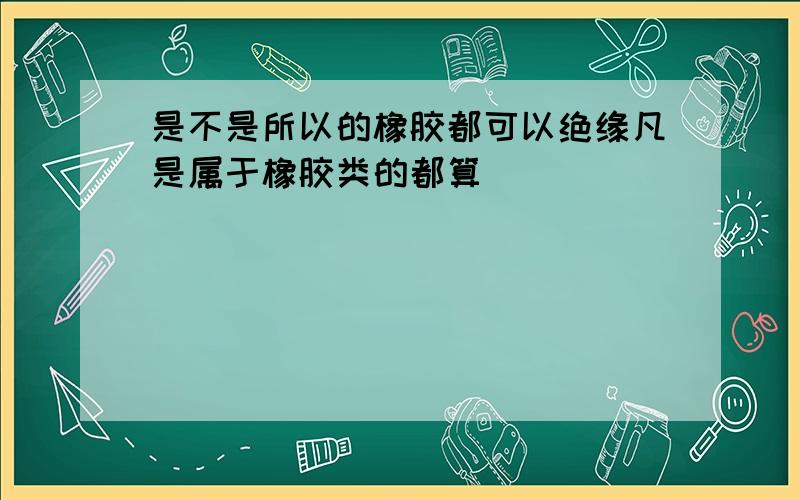 是不是所以的橡胶都可以绝缘凡是属于橡胶类的都算