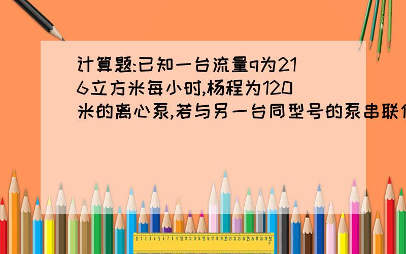 计算题:已知一台流量q为216立方米每小时,杨程为120米的离心泵,若与另一台同型号的泵串联使用,求串联后的流量和扬各是多少?