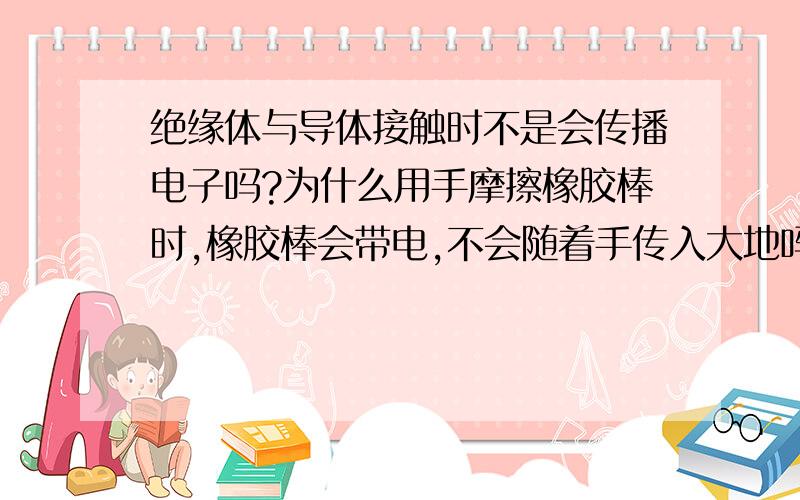 绝缘体与导体接触时不是会传播电子吗?为什么用手摩擦橡胶棒时,橡胶棒会带电,不会随着手传入大地吗?实验中不就是将橡胶棒接触到验电器的金属球,将电子传给验电器的吗?要消去橡胶棒上