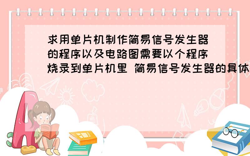 求用单片机制作简易信号发生器的程序以及电路图需要以个程序烧录到单片机里 简易信号发生器的具体要求是 能产生一固定频率的方波,正弦波,输出信号由一个按键负责切换,并有相应得指