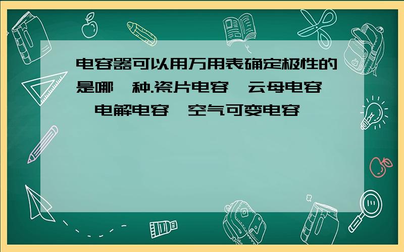 电容器可以用万用表确定极性的是哪一种.瓷片电容,云母电容,电解电容,空气可变电容