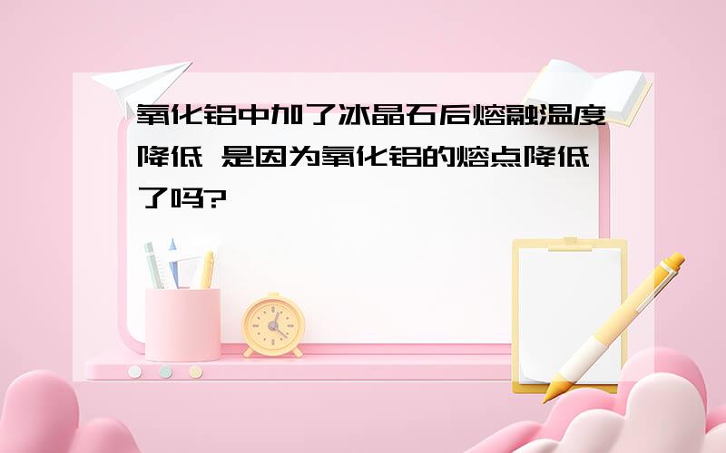 氧化铝中加了冰晶石后熔融温度降低 是因为氧化铝的熔点降低了吗?