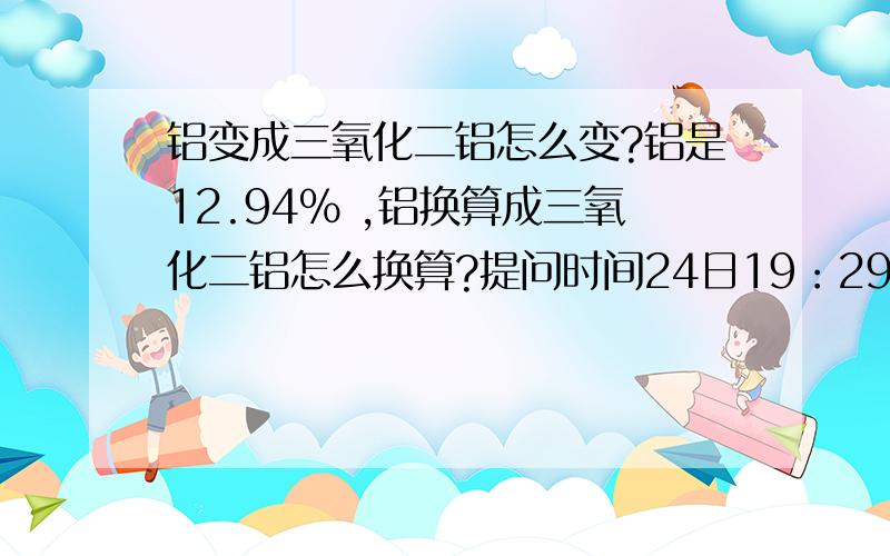 铝变成三氧化二铝怎么变?铝是12.94% ,铝换算成三氧化二铝怎么换算?提问时间24日19：29