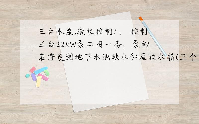 三台水泵,液位控制1、 控制三台22KW泵二用一备；泵的启停受到地下水池缺水和屋顶水箱(三个）高低水位信号控制；控制柜需具备自动与手动转换、预留远程监测信号端口（水泵运行和水位