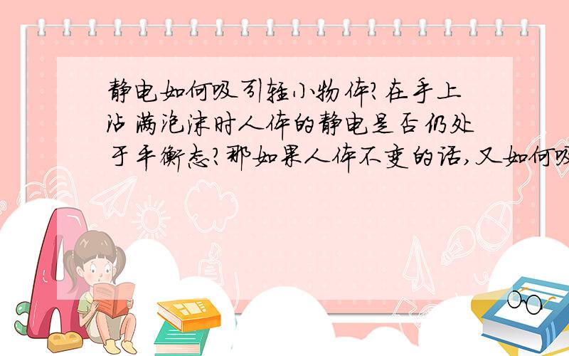 静电如何吸引轻小物体?在手上沾满泡沫时人体的静电是否仍处于平衡态?那如果人体不变的话,又如何吸引轻小物体?