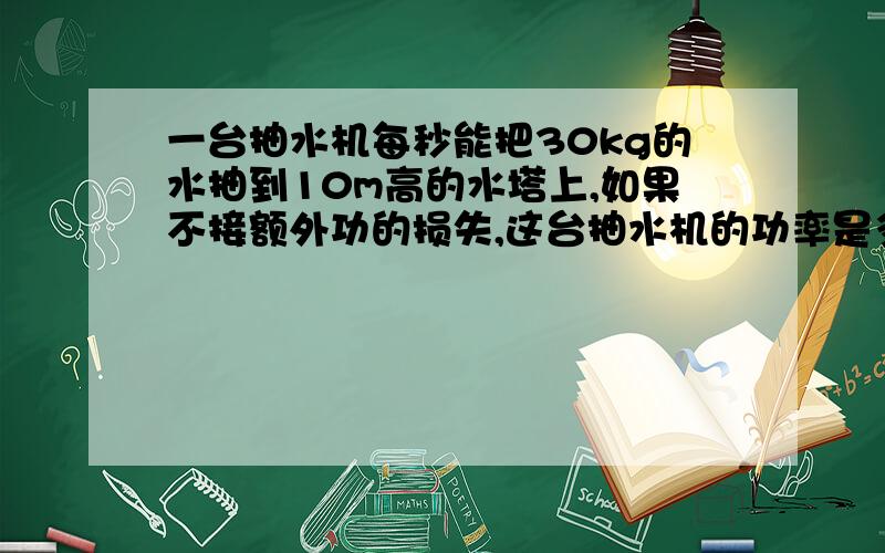 一台抽水机每秒能把30kg的水抽到10m高的水塔上,如果不接额外功的损失,这台抽水机的功率是多大?如果保持这一输出功率,半小时之内能做多少功?