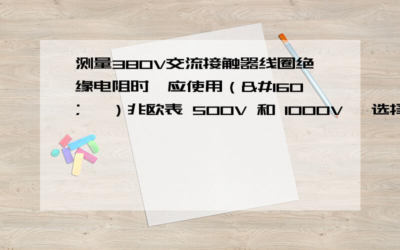 测量380V交流接触器线圈绝缘电阻时,应使用（    ）兆欧表 500V 和 1000V ,选择哪一个?谢