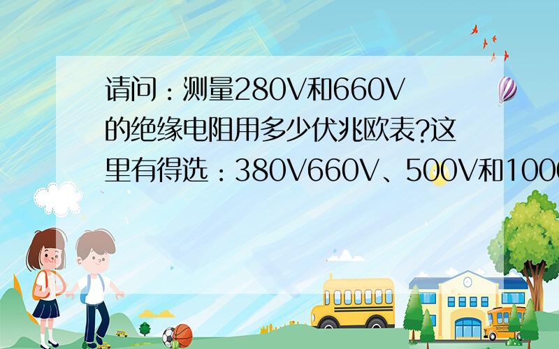 请问：测量280V和660V的绝缘电阻用多少伏兆欧表?这里有得选：380V660V、500V和1000V、1000和2500V