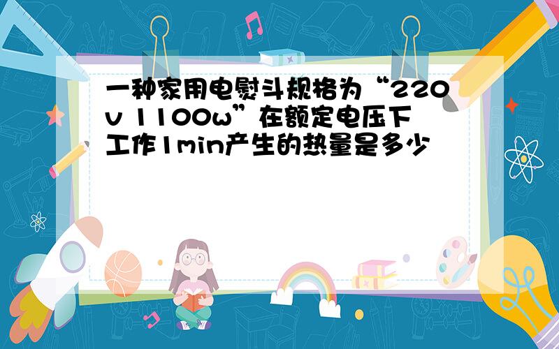 一种家用电熨斗规格为“220v 1100w”在额定电压下工作1min产生的热量是多少