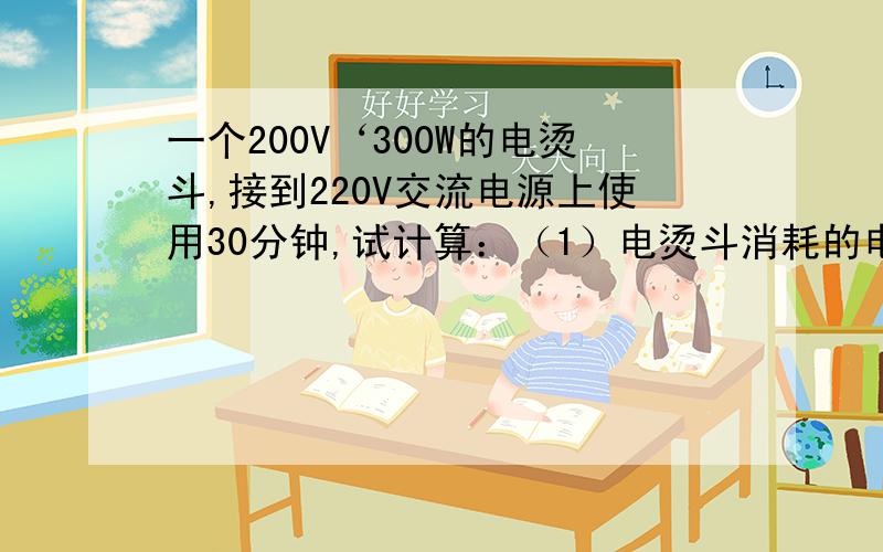 一个200V‘300W的电烫斗,接到220V交流电源上使用30分钟,试计算：（1）电烫斗消耗的电能是多少焦耳?（2本人当初学习的时候不认真闹此笑话还请见谅!最好能把公式啊结果的都用上吧!