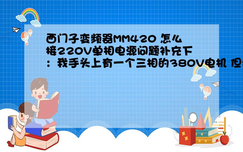 西门子变频器MM420 怎么接220V单相电源问题补充下：我手头上有一个三相的380V电机 但我只有家用220V电源 怎么接咧还有变频器里设置怎么弄呢 要特别注意哪些?我该选MM420哪一种变频器呢?或者