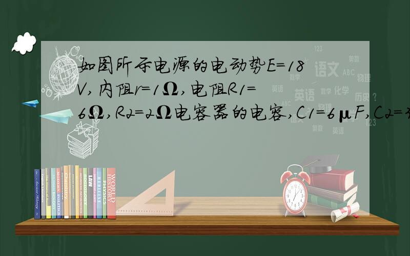 如图所示电源的电动势E=18V,内阻r=1Ω,电阻R1=6Ω,R2=2Ω电容器的电容,C1=6μF,C2=3μF,（1）S断开时,C1上的带电量?（2）S闭合时,C1上的带电量?