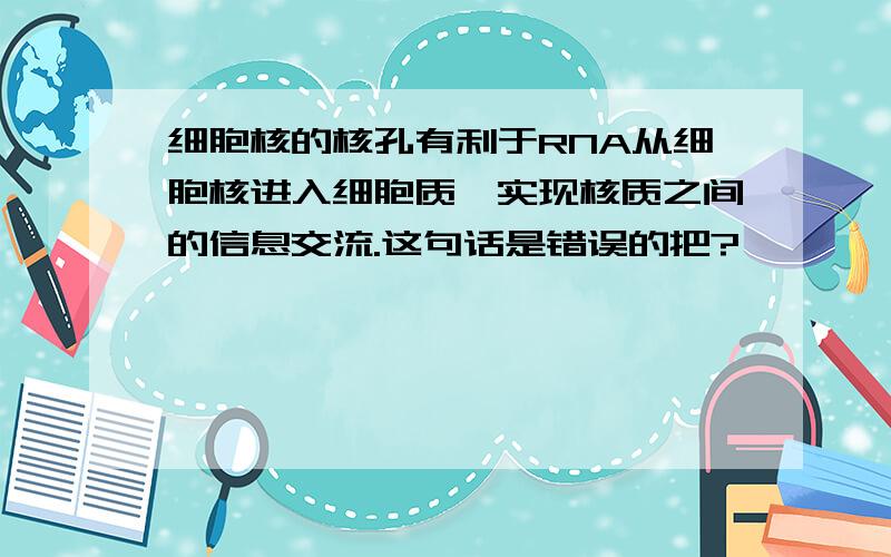 细胞核的核孔有利于RNA从细胞核进入细胞质,实现核质之间的信息交流.这句话是错误的把?