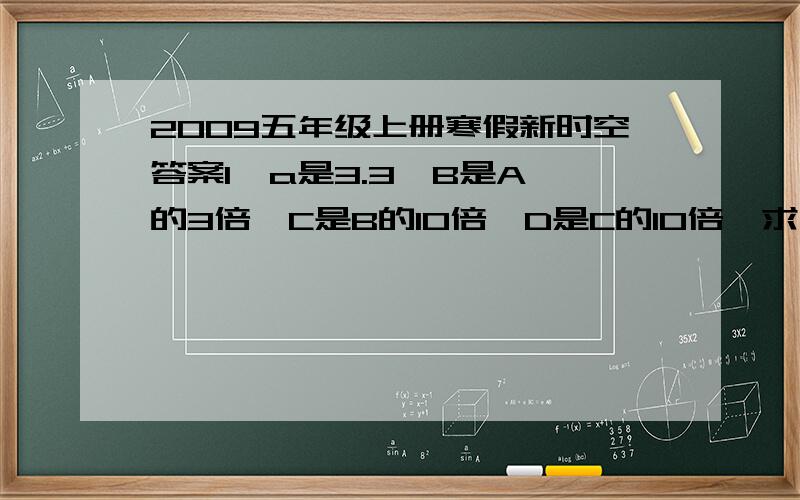 2009五年级上册寒假新时空答案1  a是3.3,B是A的3倍,C是B的10倍,D是C的10倍,求“D+6×C＋6×B＋20×A”的值.2  30÷X＋25＝85