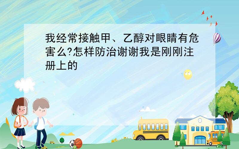 我经常接触甲、乙醇对眼睛有危害么?怎样防治谢谢我是刚刚注册上的