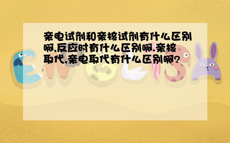 亲电试剂和亲核试剂有什么区别啊,反应时有什么区别啊.亲核取代,亲电取代有什么区别啊?