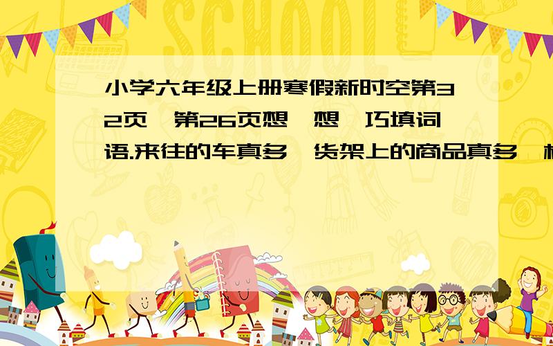 小学六年级上册寒假新时空第32页、第26页想一想,巧填词语.来往的车真多,货架上的商品真多,柜台前的顾客真多.