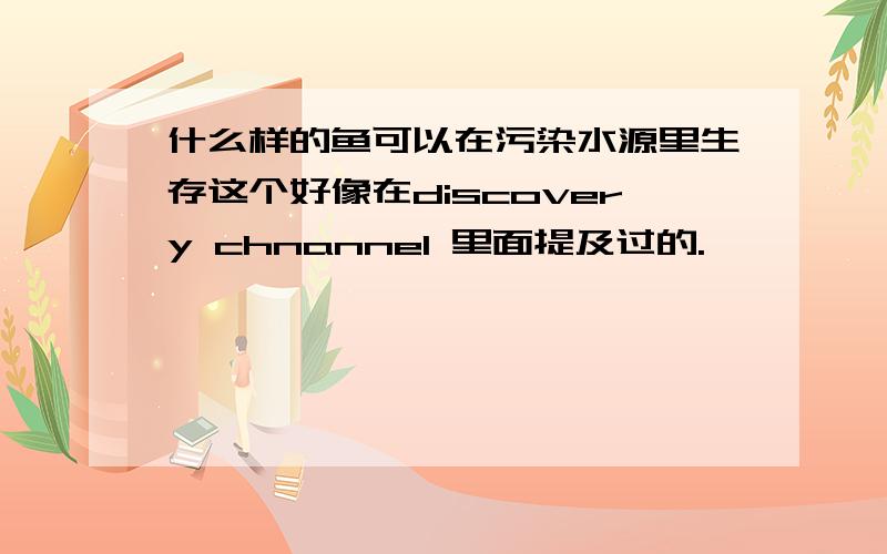 什么样的鱼可以在污染水源里生存这个好像在discovery chnannel 里面提及过的.