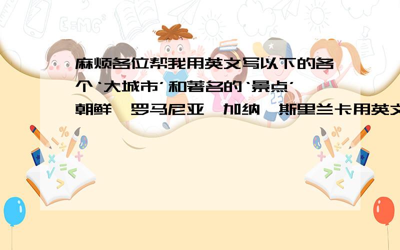 麻烦各位帮我用英文写以下的各个‘大城市’和著名的‘景点’朝鲜,罗马尼亚,加纳,斯里兰卡用英文写哦.还要带上中文翻译哦.麻烦各位了..：麻烦亲们写多多哦!写上7.8十个也不怕的.我的问